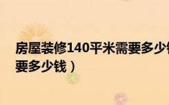 房屋装修140平米需要多少钱（140平方的房子装修大概需要多少钱）