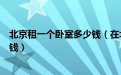 北京租一个卧室多少钱（在北京租一个单间的房子需要多少钱）