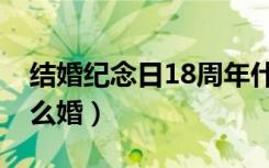 结婚纪念日18周年什么婚（结婚18周年是什么婚）