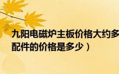 九阳电磁炉主板价格大约多少?有参考吗（九阳电磁炉面板配件的价格是多少）