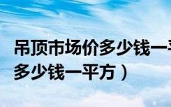 吊顶市场价多少钱一平方（吊顶现在价格一般多少钱一平方）