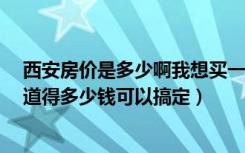 西安房价是多少啊我想买一套100平到150平的房子（不知道得多少钱可以搞定）