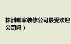 株洲哪家装修公司最受欢迎（有清楚的株洲性价比高的装修公司吗）