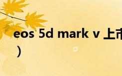 eos 5d mark v 上市计划（eos 5d mark ii）