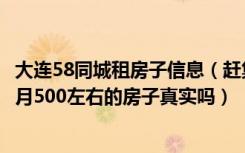 大连58同城租房子信息（赶集网和58同城大连房屋出租一个月500左右的房子真实吗）