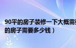 90平的房子装修一下大概需要多少钱（一般装修一套90平米的房子需要多少钱）