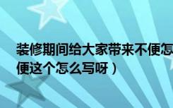 装修期间给大家带来不便怎么说?（家里装修给大家带来不便这个怎么写呀）