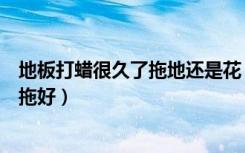 地板打蜡很久了拖地还是花（地板打蜡用平地拖好还是旋转拖好）