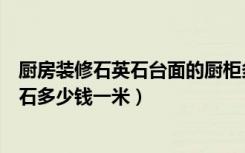 厨房装修石英石台面的厨柜多少钱一米（现在厨房台面石英石多少钱一米）