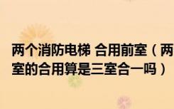 两个消防电梯 合用前室（两个消防电梯的前室和一个楼梯前室的合用算是三室合一吗）