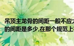 吊顶主龙骨的间距一般不应大于1000mm（吊顶主龙骨距墙的间距是多少,在那个规范上有明确规定）