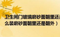 卫生间门玻璃磨砂面朝里还是朝外（卫生间的磨砂玻璃该怎么装磨砂面朝里还是朝外）