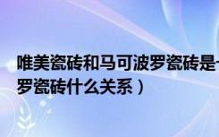 唯美瓷砖和马可波罗瓷砖是一家吗（欧美庄园瓷砖与马可波罗瓷砖什么关系）