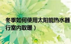 冬季如何使用太阳能热水器（冬季如何利用太阳能热水器进行室内取暖）