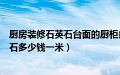 厨房装修石英石台面的厨柜多少钱一米（现在厨房台面石英石多少钱一米）