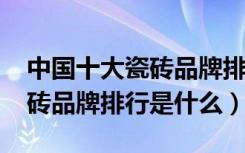 中国十大瓷砖品牌排行榜2018（中国十大瓷砖品牌排行是什么）