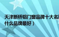 天津断桥铝门窗品牌十大名牌排名（谁知道天津断桥铝门窗什么品牌最好）