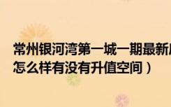 常州银河湾第一城一期最新房价（常州银河湾第一城的房子怎么样有没有升值空间）