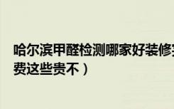 哈尔滨甲醛检测哪家好装修完了房子想检测一下（不知道收费这些贵不）