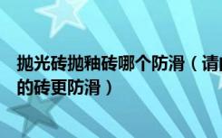 抛光砖抛釉砖哪个防滑（请问家装是抛光砖防滑还是全抛釉的砖更防滑）