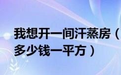 我想开一间汗蒸房（里面需要怎么装修 大约多少钱一平方）