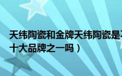 天纬陶瓷和金牌天纬陶瓷是不是一家（金牌天纬陶瓷是瓷砖十大品牌之一吗）