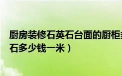 厨房装修石英石台面的厨柜多少钱一米（现在厨房台面石英石多少钱一米）