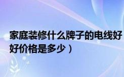 家庭装修什么牌子的电线好（家庭装修用什么牌子电线比较好价格是多少）