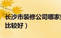 长沙市装修公司哪家好（长沙哪几家装修公司比较好）