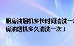 厨房油烟机多长时间清洗一次（大型厨房油烟机清洗大型厨房油烟机多久清洗一次）