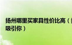 扬州哪里买家具性价比高（扬州齐家团购网家具团购什么最吸引你）