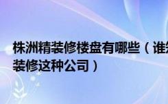 株洲精装修楼盘有哪些（谁知道株洲有哪些性价比高的全包装修这种公司）