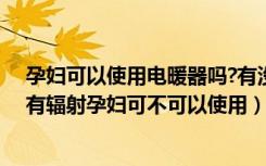 孕妇可以使用电暖器吗?有没有辐射（电取暖气对孕妇有没有辐射孕妇可不可以使用）