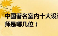 中国著名室内十大设计师（中国室内十大设计师是哪几位）