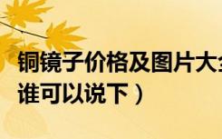 铜镜子价格及图片大全有个全字（铜镜子价格谁可以说下）