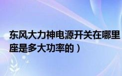 东风大力神电源开关在哪里（东风大力神驾驶室里面那个插座是多大功率的）