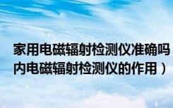 家用电磁辐射检测仪准确吗（室内电磁辐射检测仪哪种好室内电磁辐射检测仪的作用）