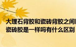 大理石背胶和瓷砖背胶之间区别（大唐一品瓷砖背胶与普通瓷砖胶是一样吗有什么区别）