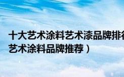 十大艺术涂料艺术漆品牌排行国内（艺术涂料10大品牌装修艺术涂料品牌推荐）