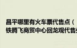 昌平哪里有火车票代售点（【火车票代售点】昌平区北京京铁腾飞商贸中心回龙观代售处）