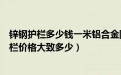 锌钢护栏多少钱一米铝合金阳台护栏价格（锌钢玻璃阳台护栏价格大致多少）