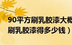 90平方刷乳胶漆大概多少钱（90平毛坯房子刷乳胶漆得多少钱）