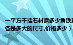 一平方干挂石材需多少角铁及槽钢（做石材干挂,方钢和角钢各是多大的尺寸,价格多少）