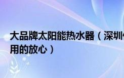 大品牌太阳能热水器（深圳什么牌子的太阳能热水器让客户用的放心）