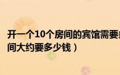 开一个10个房间的宾馆需要多少钱（本人想开个宾馆15个房间大约要多少钱）