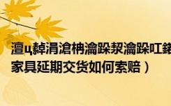 澶ц繛涓滄柟瀹跺洯瀹跺叿鍩庡湪鍝噷（大连东方家园定制家具延期交货如何索赔）