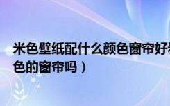 米色壁纸配什么颜色窗帘好看（有人了解米色壁纸配什么颜色的窗帘吗）