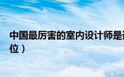 中国最厉害的室内设计师是谁（中国室内十大设计师是哪几位）