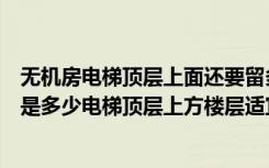 无机房电梯顶层上面还要留多高（无机房电梯顶层高度最小是多少电梯顶层上方楼层适宜居住吗）