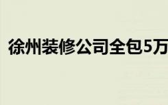 徐州装修公司全包5万（徐州装修公司十强）